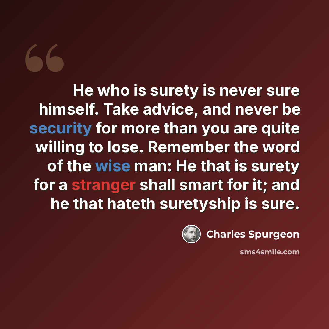 “He who is surety is never sure himself. Take advice, and never be security for more than you are quite willing to lose. Remember the word of the wise man: He that is surety for a stranger shall smart for it; and he that hateth suretyship is sure.” quote by Charles Spurgeon