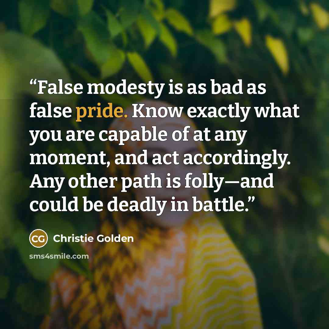“False modesty is as bad as false pride. Know exactly what you are capable of at any moment, and act accordingly. Any other path is folly—and could be deadly in battle.” quote by Christie Golden