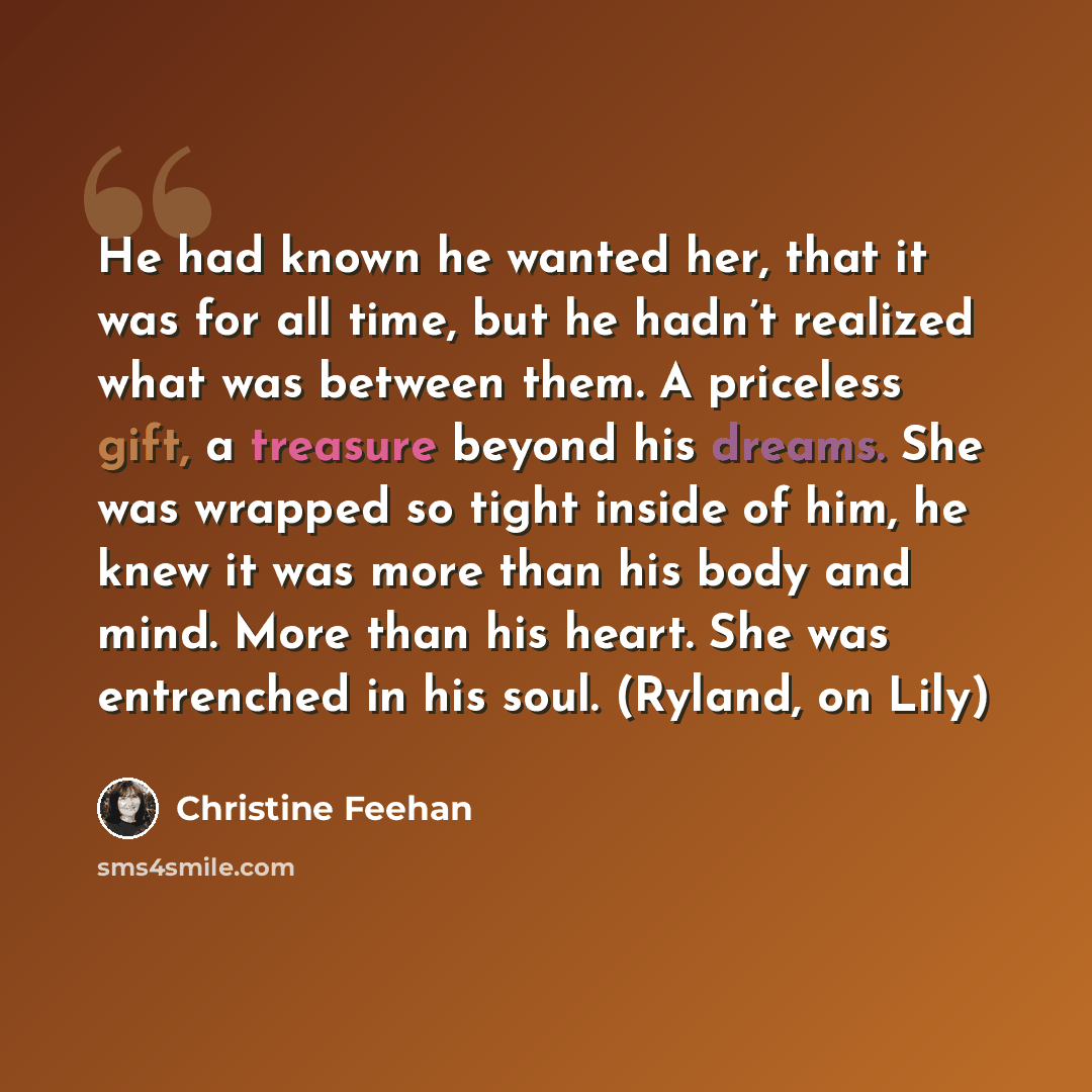 “He had known he wanted her, that it was for all time, but he hadn’t realized what was between them. A priceless gift, a treasure beyond his dreams. She was wrapped so tight inside of him, he knew it was more than his body and mind. More than his heart. She was entrenched in his soul. (Ryland, on…” quote by Christine Feehan