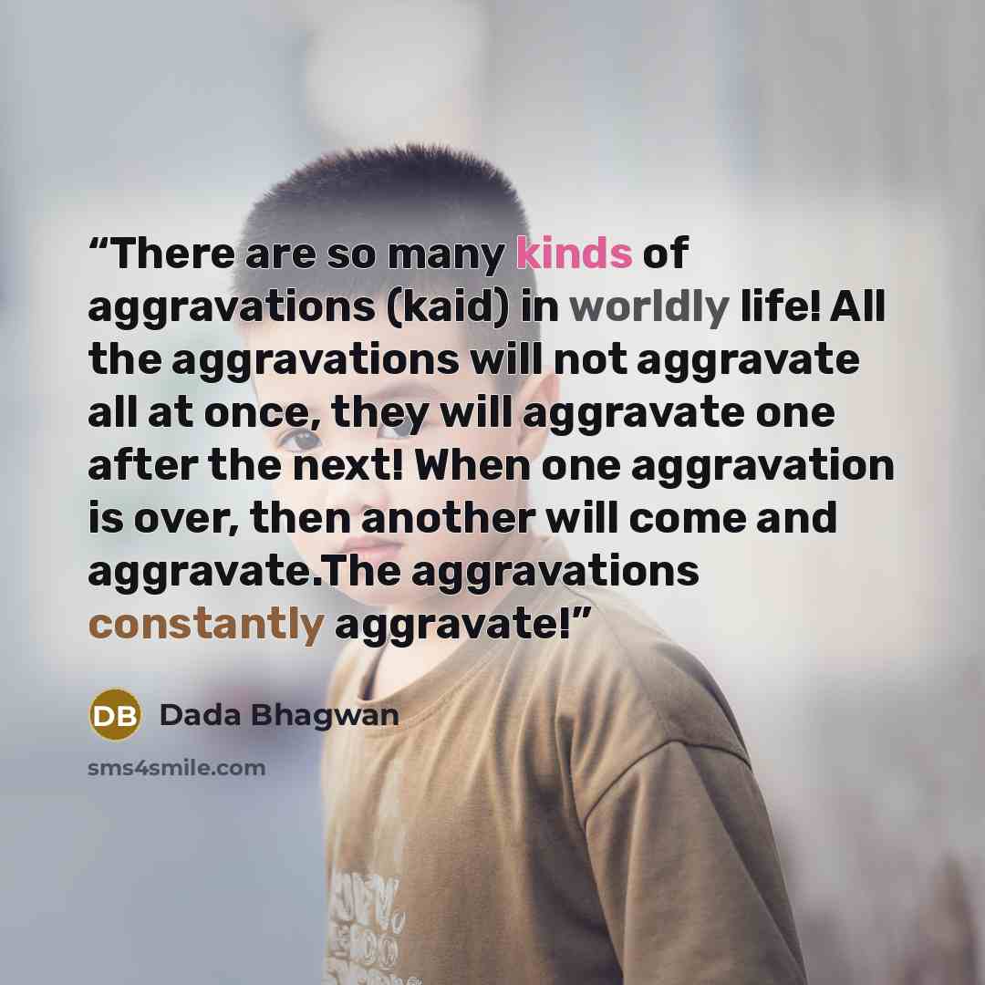 “There are so many kinds of aggravations (kaid) in worldly life! All the aggravations will not aggravate all at once, they will aggravate one after the next! When one aggravation is over, then another will come and aggravate.The aggravations constantly aggravate!” quote by Dada Bhagwan