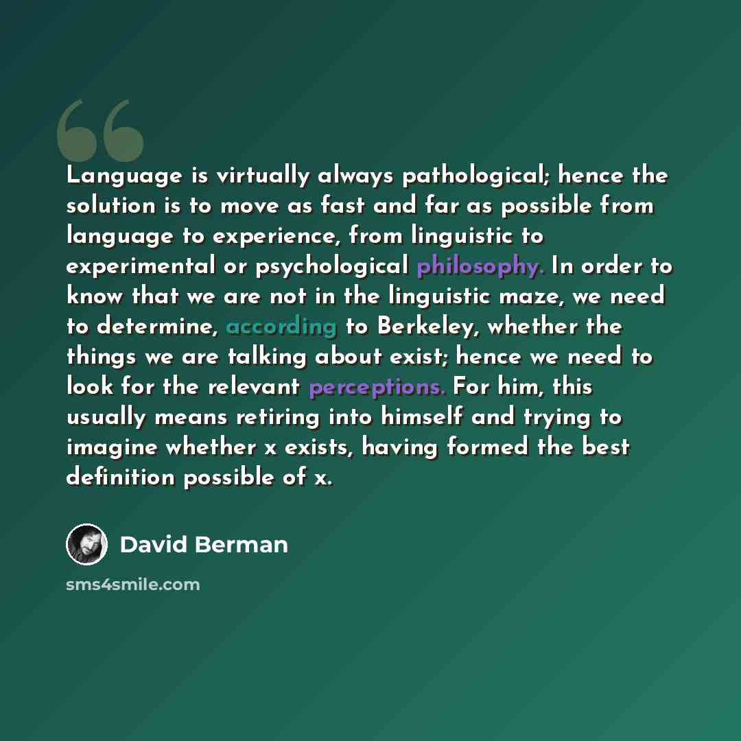 “Language is virtually always pathological; hence the solution is to move as fast and far as possible from language to experience, from linguistic to experimental or psychological philosophy. In order to know that we are not in the linguistic maze, we need to determine, according to Berkeley…” quote by David Berman