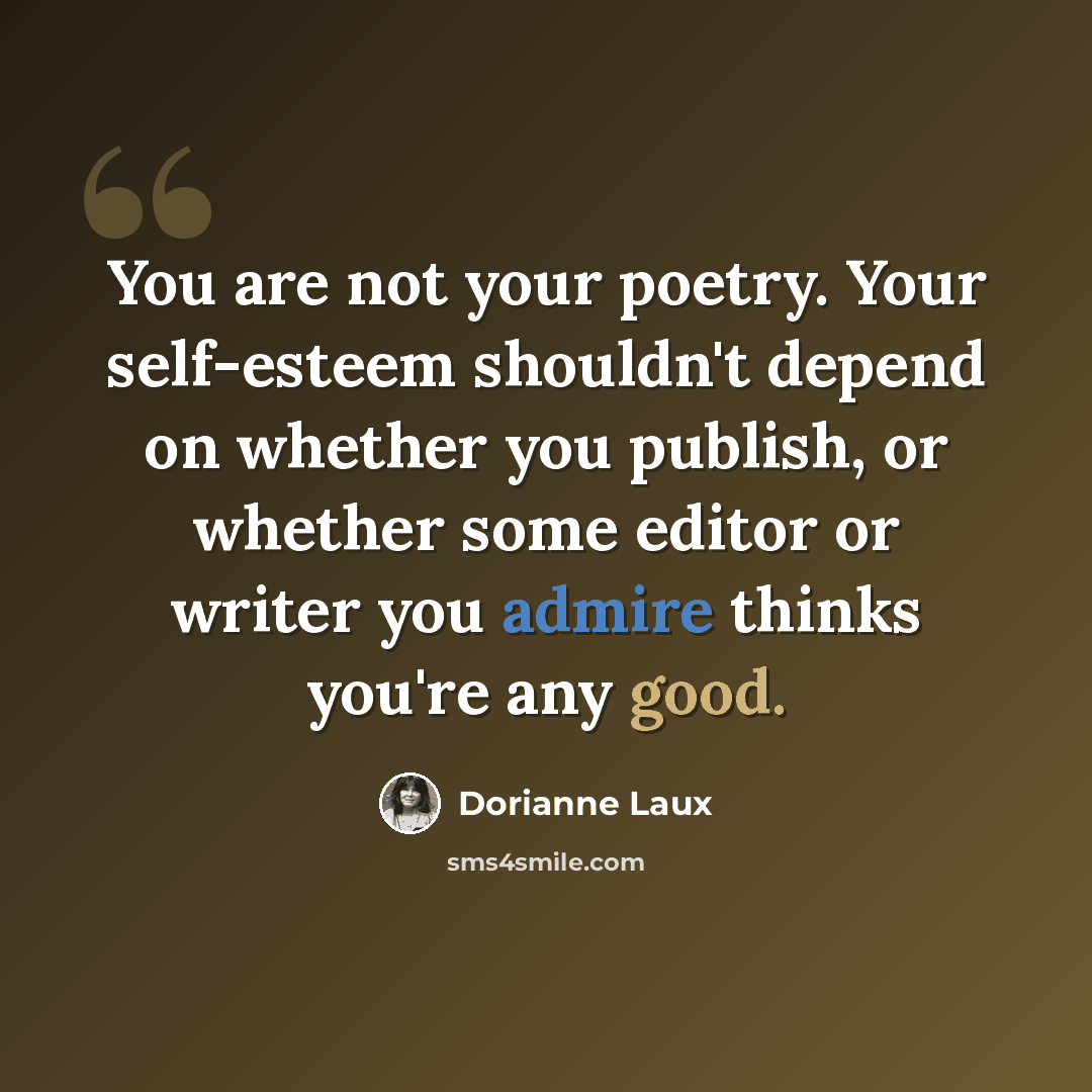 “You are not your poetry. Your self-esteem shouldn't depend on whether you publish, or whether some editor or writer you admire thinks you're any good.” quote by Dorianne Laux