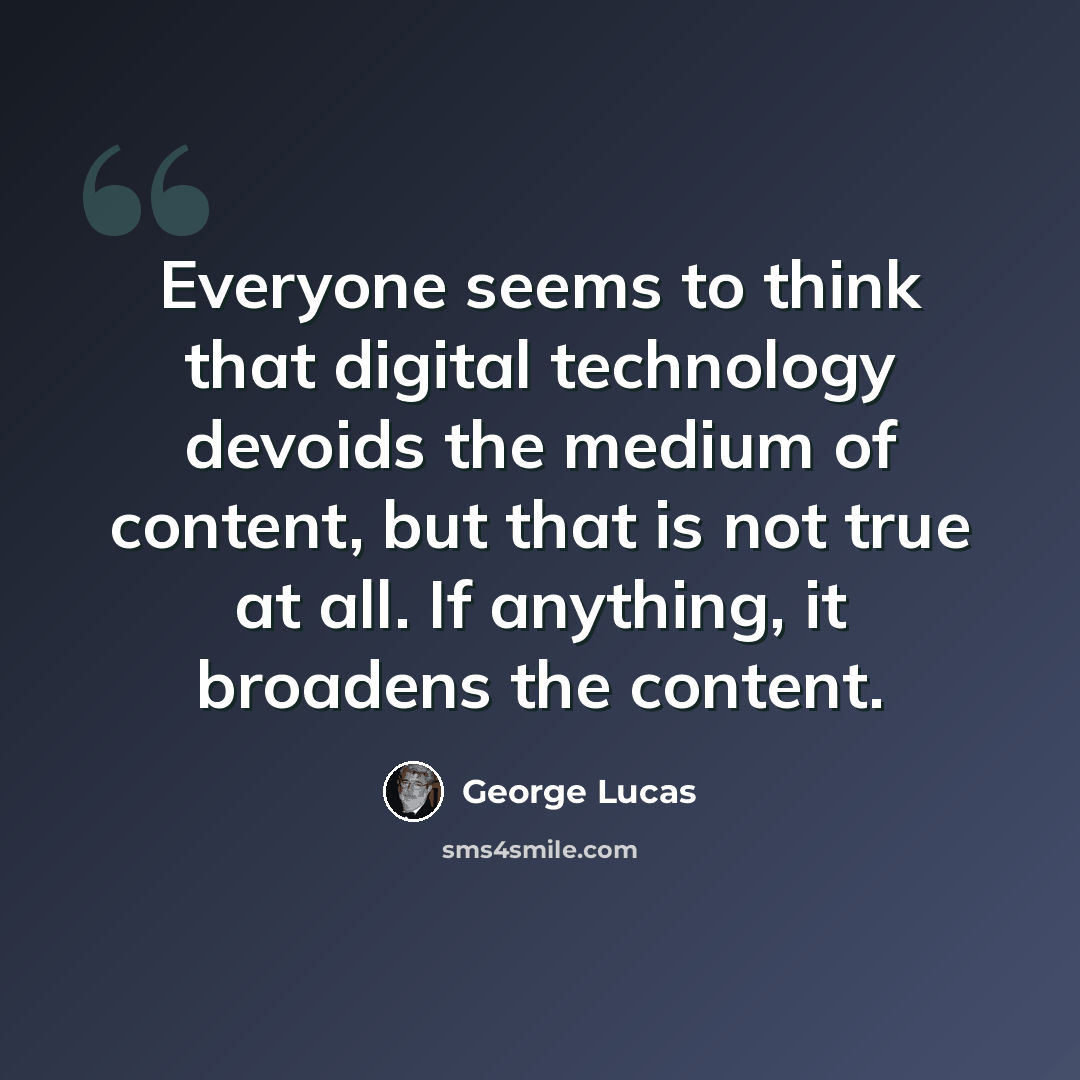 “Everyone seems to think that digital technology devoids the medium of content, but that is not true at all. If anything, it broadens the content.” quote by George Lucas