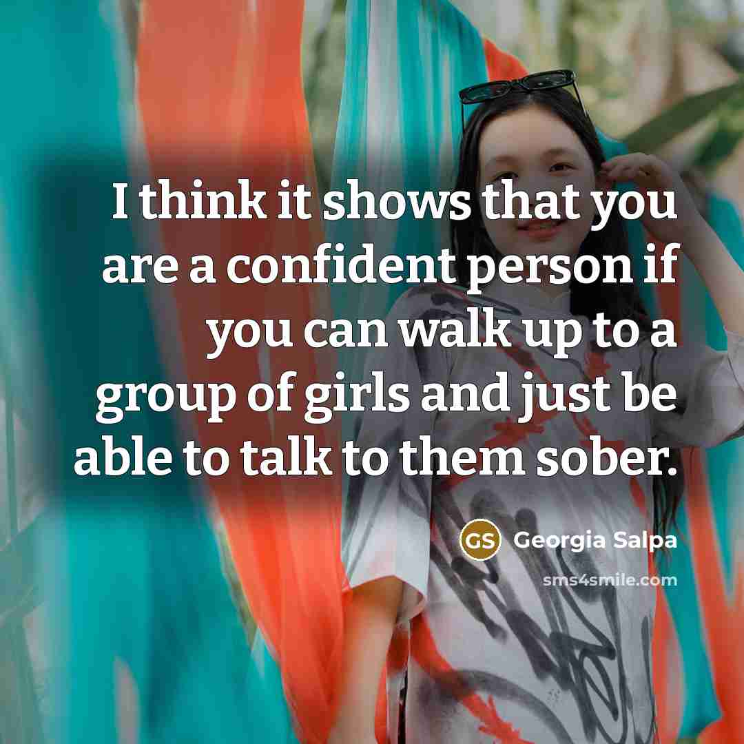 “I think it shows that you are a confident person if you can walk up to a group of girls and just be able to talk to them sober.” quote by Georgia Salpa