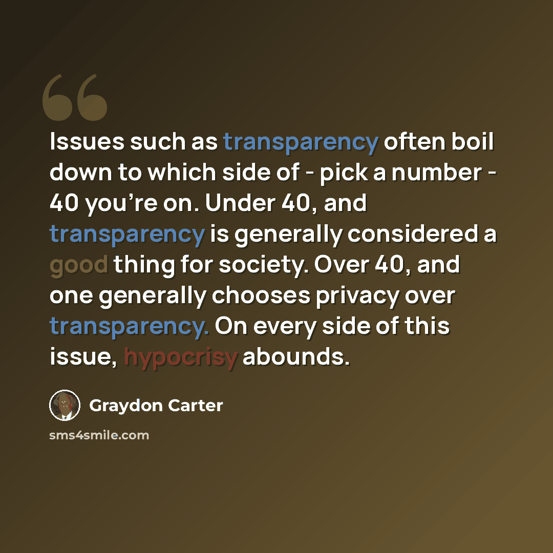 “Issues such as transparency often boil down to which side of - pick a number - 40 you're on. Under 40, and transparency is generally considered a good thing for society. Over 40, and one generally chooses privacy over transparency. On every side of this issue, hypocrisy abounds.” quote by Graydon Carter