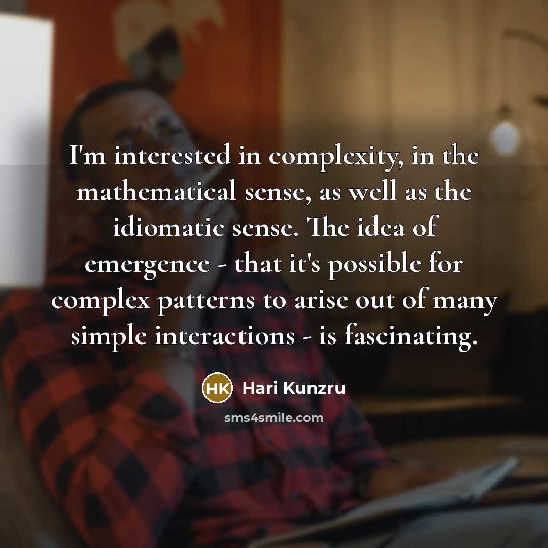 “I'm interested in complexity, in the mathematical sense, as well as the idiomatic sense. The idea of emergence - that it's possible for complex patterns to arise out of many simple interactions - is fascinating.” quote by Hari Kunzru