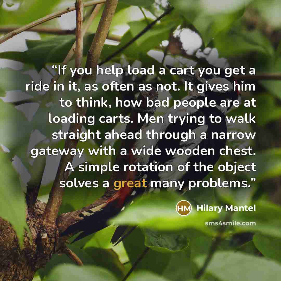 “If you help load a cart you get a ride in it, as often as not. It gives him to think, how bad people are at loading carts. Men trying to walk straight ahead through a narrow gateway with a wide wooden chest. A simple rotation of the object solves a great many problems.” quote by Hilary Mantel