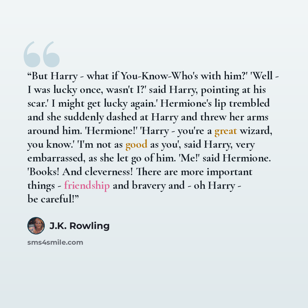 “But Harry - what if You-Know-Who's with him?' 'Well - I was lucky once, wasn't I?' said Harry, pointing at his scar.' I might get lucky again.' Hermione's lip trembled and she suddenly dashed at Harry and threw her arms around him. 'Hermione!' 'Harry - you're a great wizard, you know.' 'I'm not as…” quote by J.K. Rowling