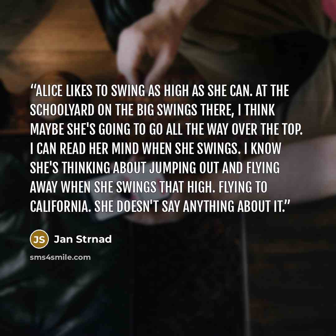 “Alice likes to swing as high as she can. At the schoolyard on the big swings there, I think maybe she's going to go all the way over the top. I can read her mind when she swings. I know she's thinking about jumping out and flying away when she swings that high. Flying to California. She doesn't…” quote by Jan Strnad