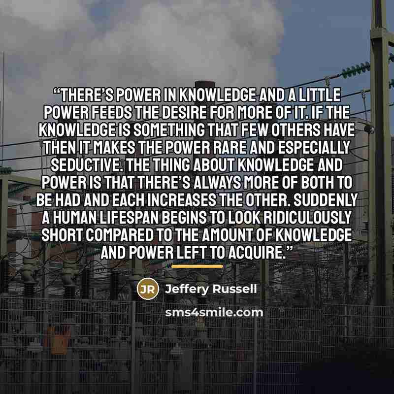 “There’s power in knowledge and a little power feeds the desire for more of it. If the knowledge is something that few others have then it makes the power rare and especially seductive. The thing about knowledge and power is that there’s always more of both to be had and each increases the other…” quote by Jeffery Russell