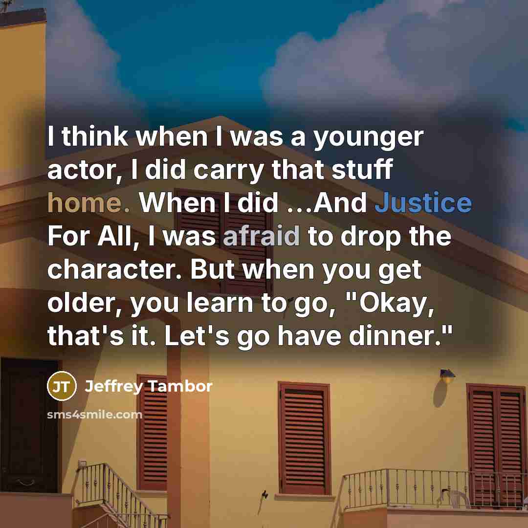 “I think when I was a younger actor, I did carry that stuff home. When I did ...And Justice For All, I was afraid to drop the character. But when you get older, you learn to go, "Okay, that's it. Let's go have dinner."” quote by Jeffrey Tambor