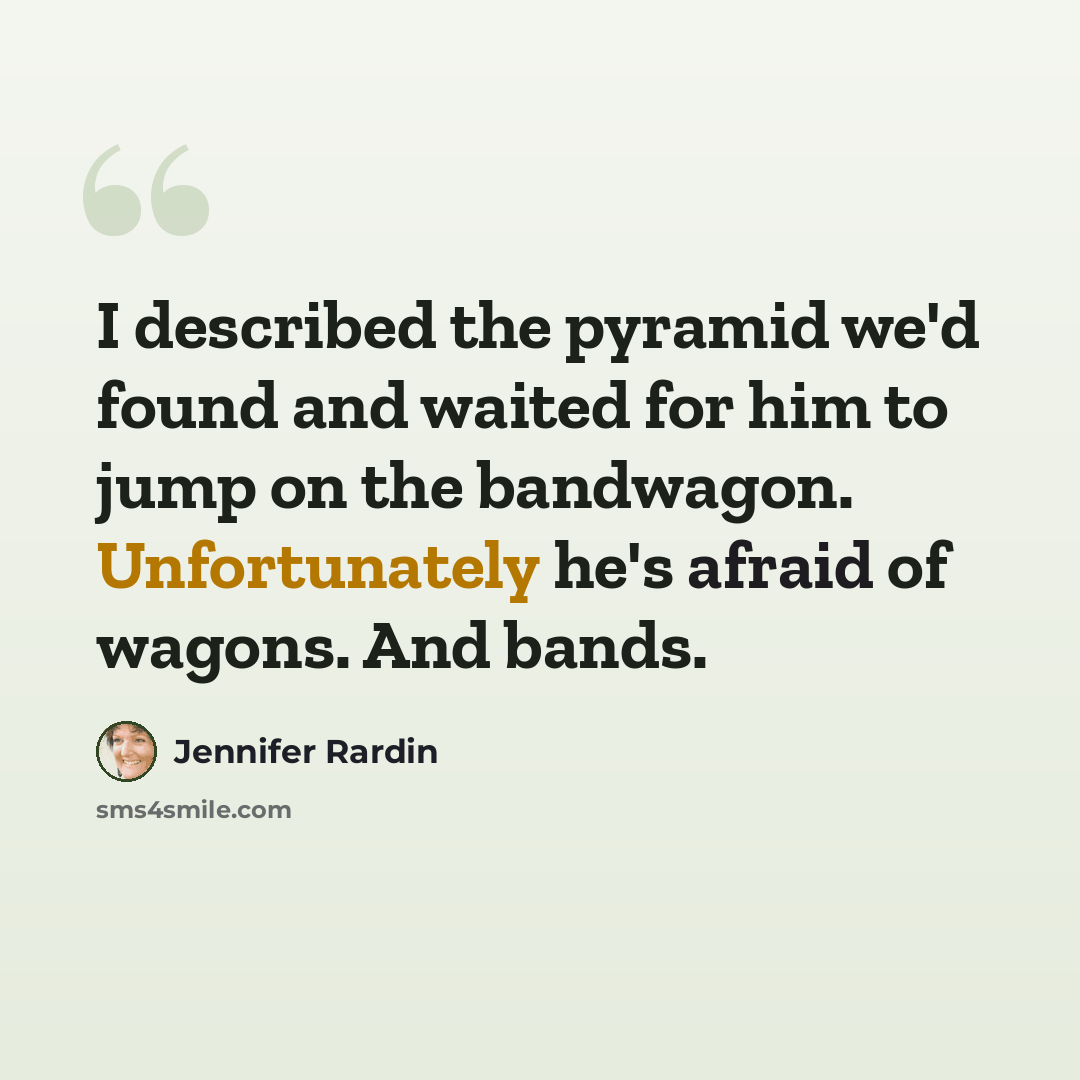 “I described the pyramid we'd found and waited for him to jump on the bandwagon. Unfortunately he's afraid of wagons. And bands.” quote by Jennifer Rardin