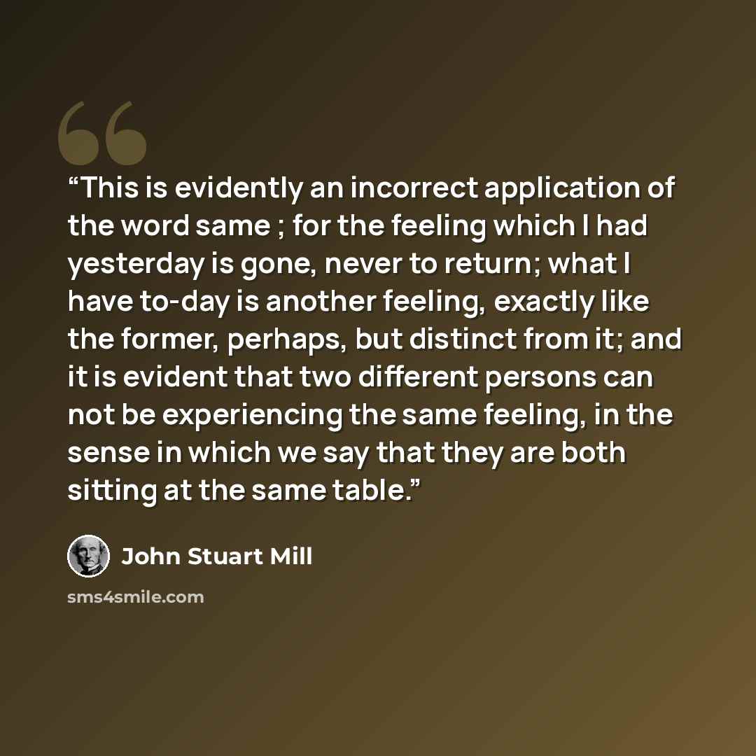 “This is evidently an incorrect application of the word same ; for the feeling which I had yesterday is gone, never to return; what I have to-day is another feeling, exactly like the former, perhaps, but distinct from it; and it is evident that two different persons can not be experiencing the same…” quote by John Stuart Mill