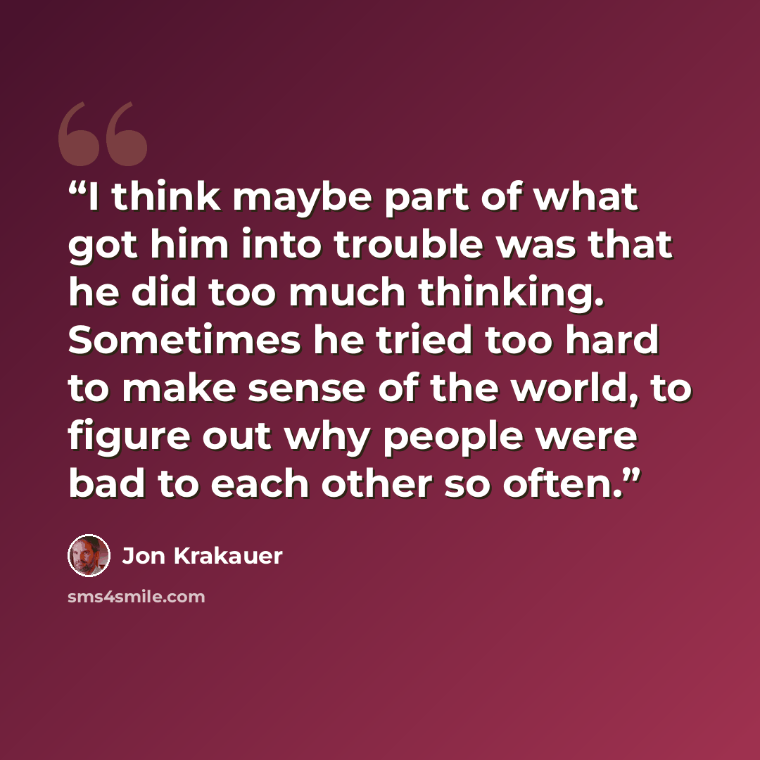 “I think maybe part of what got him into trouble was that he did too much thinking. Sometimes he tried too hard to make sense of the world, to figure out why people were bad to each other so often.” quote by Jon Krakauer