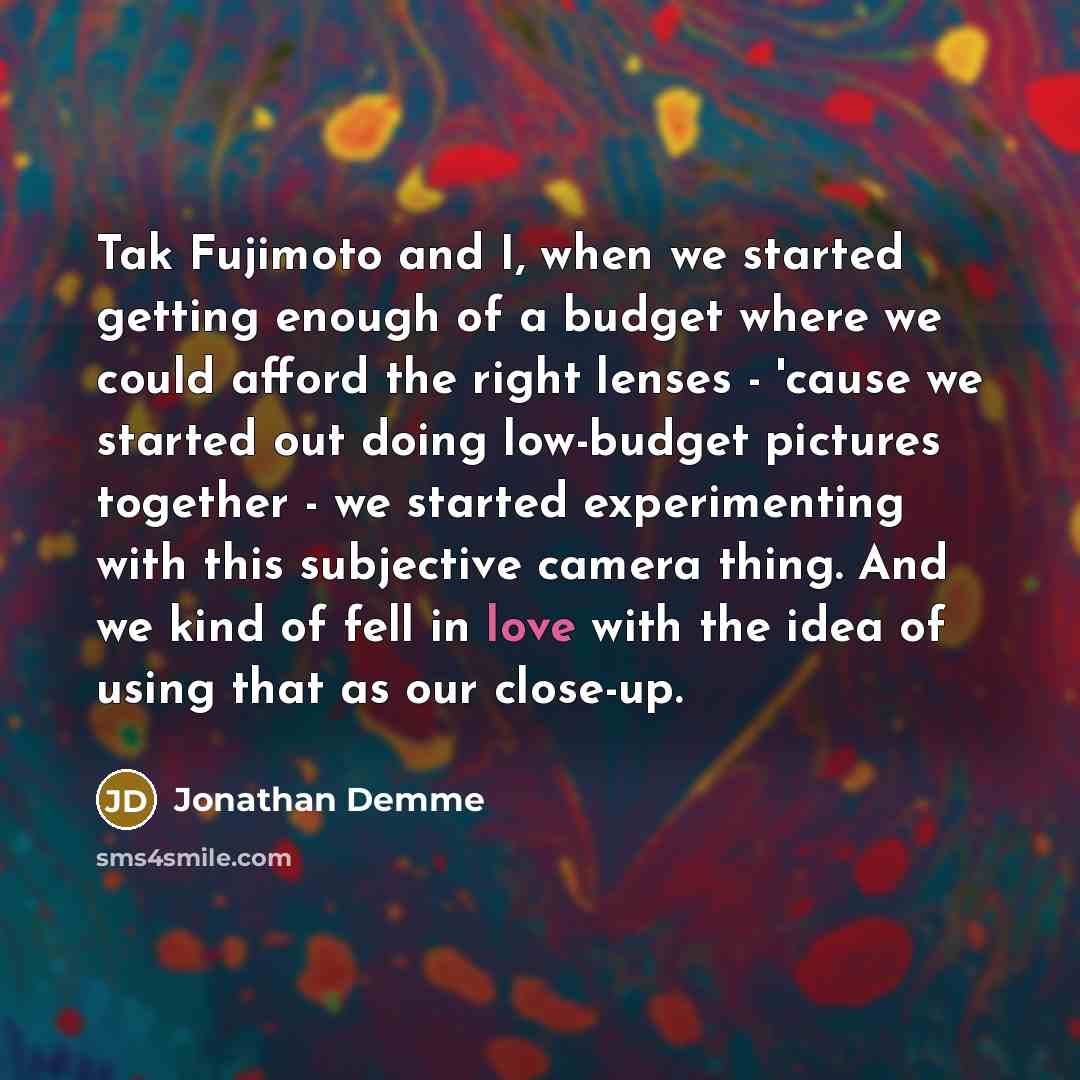 “Tak Fujimoto and I, when we started getting enough of a budget where we could afford the right lenses - 'cause we started out doing low-budget pictures together - we started experimenting with this subjective camera thing. And we kind of fell in love with the idea of using that as our close-up.” quote by Jonathan Demme