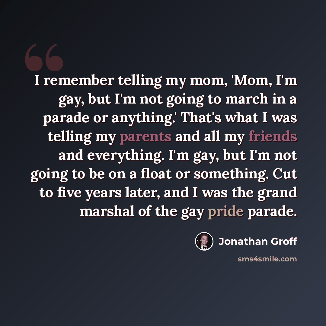 “I remember telling my mom, 'Mom, I'm gay, but I'm not going to march in a parade or anything.' That's what I was telling my parents and all my friends and everything. I'm gay, but I'm not going to be on a float or something. Cut to five years later, and I was the grand marshal of the gay pride…” quote by Jonathan Groff