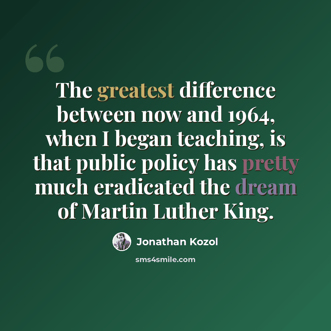 “The greatest difference between now and 1964, when I began teaching, is that public policy has pretty much eradicated the dream of Martin Luther King.” quote by Jonathan Kozol