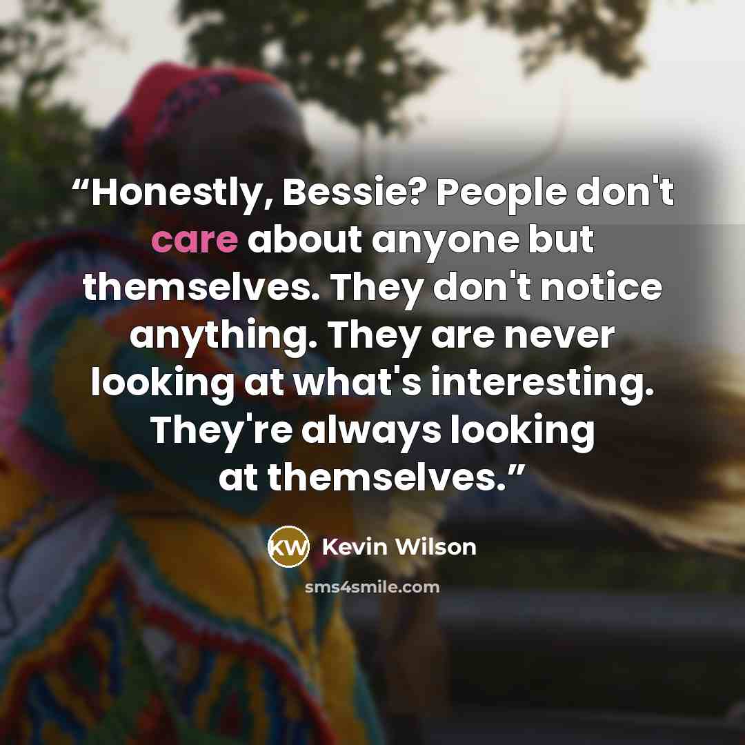 “Honestly, Bessie? People don't care about anyone but themselves. They don't notice anything. They are never looking at what's interesting. They're always looking at themselves.” quote by Kevin Wilson