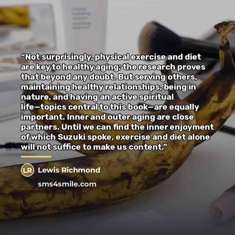 “Not surprisingly, physical exercise and diet are key to healthy aging; the research proves that beyond any doubt. But serving others, maintaining healthy relationships, being in nature, and having an active spiritual life—topics central to this book—are equally important. Inner and outer aging are…” quote by Lewis Richmond