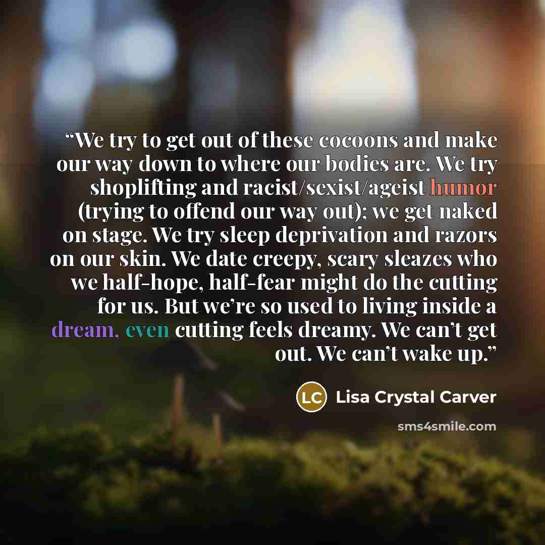 “We try to get out of these cocoons and make our way down to where our bodies are. We try shoplifting and racist/sexist/ageist humor (trying to offend our way out); we get naked on stage. We try sleep deprivation and razors on our skin. We date creepy, scary sleazes who we half-hope, half-fear…” quote by Lisa Crystal Carver