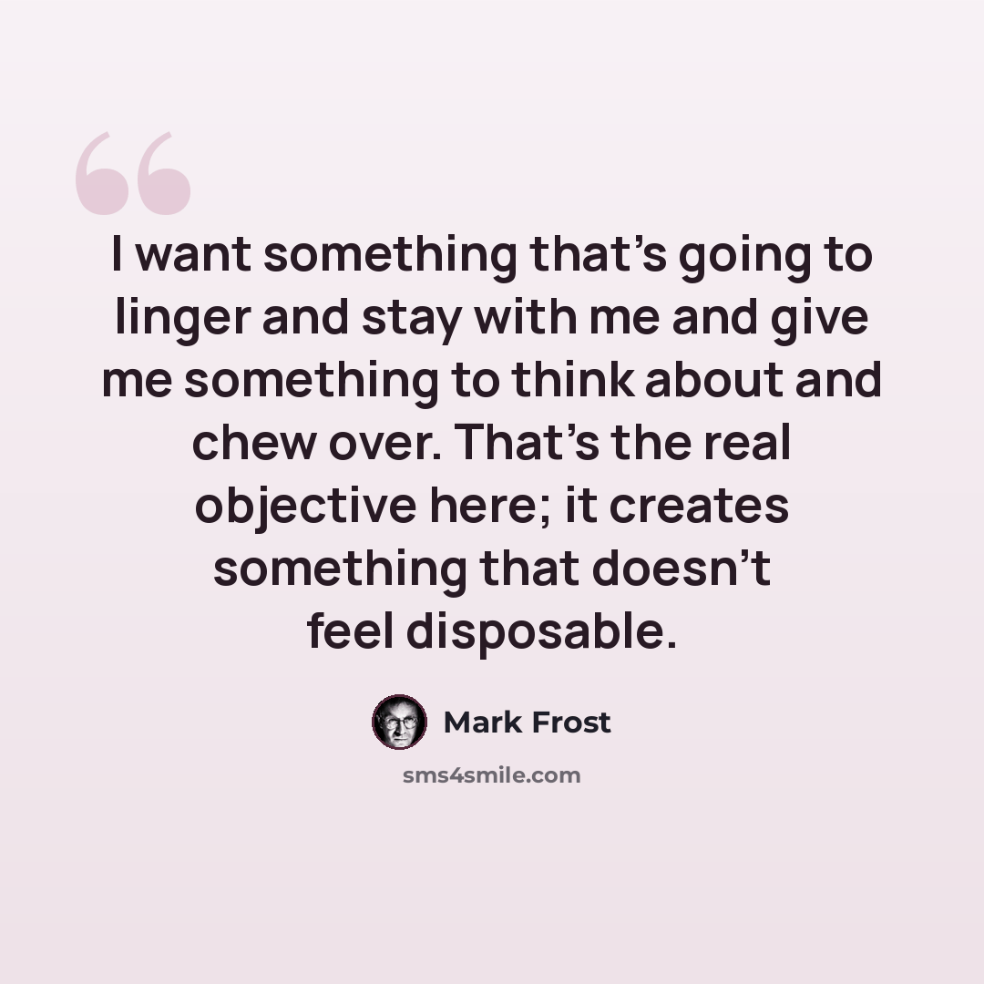 “I want something that's going to linger and stay with me and give me something to think about and chew over. That's the real objective here; it creates something that doesn't feel disposable.” quote by Mark Frost