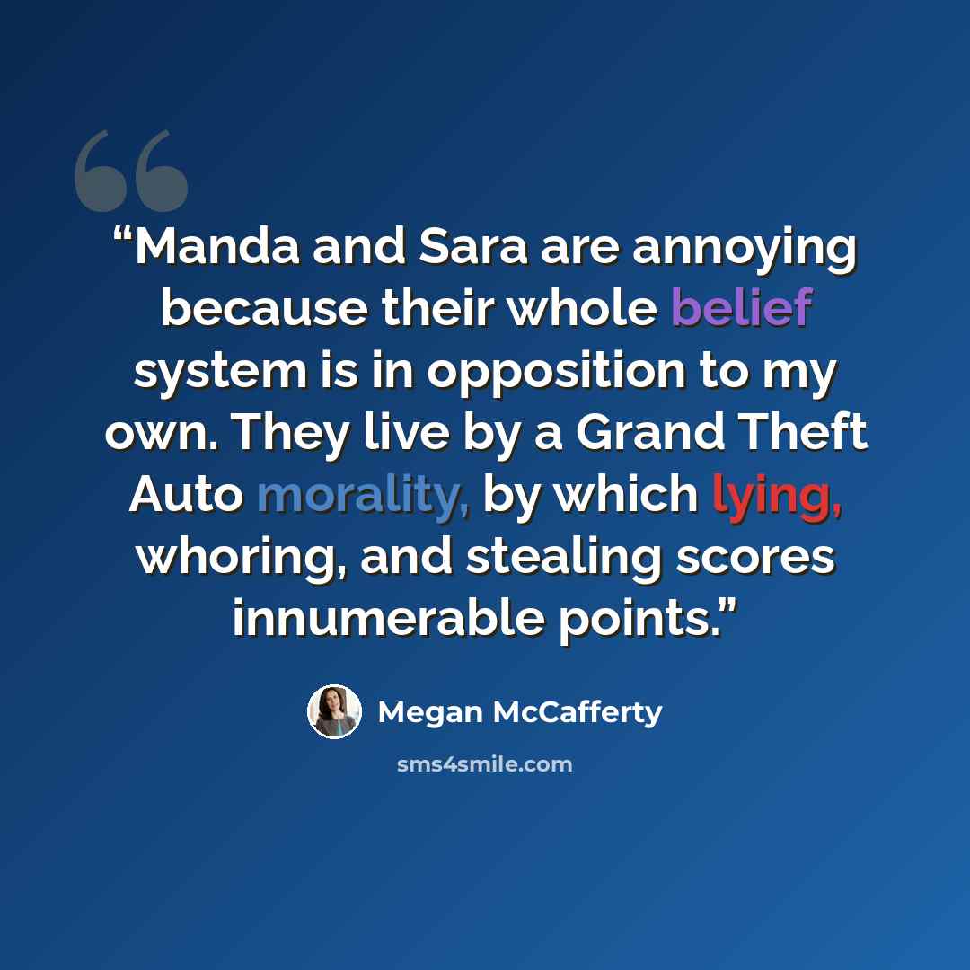 “Manda and Sara are annoying because their whole belief system is in opposition to my own. They live by a Grand Theft Auto morality, by which lying, whoring, and stealing scores innumerable points.” quote by Megan McCafferty