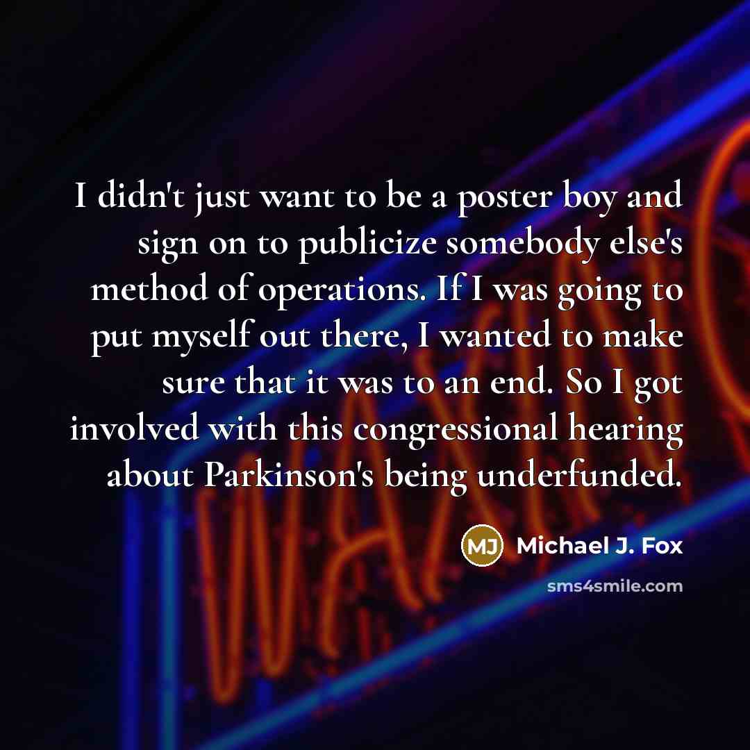 “I didn't just want to be a poster boy and sign on to publicize somebody else's method of operations. If I was going to put myself out there, I wanted to make sure that it was to an end. So I got involved with this congressional hearing about Parkinson's being underfunded.” quote by Michael J. Fox
