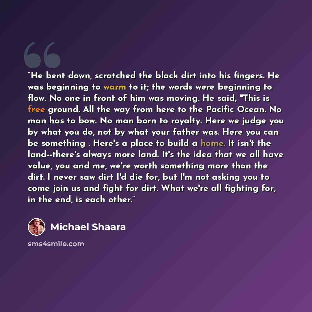 “He bent down, scratched the black dirt into his fingers. He was beginning to warm to it; the words were beginning to flow. No one in front of him was moving. He said, "This is free ground. All the way from here to the Pacific Ocean. No man has to bow. No man born to royalty. Here we judge you by…” quote by Michael Shaara
