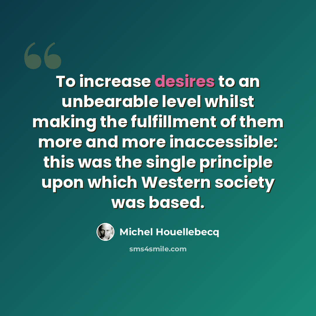 “To increase desires to an unbearable level whilst making the fulfillment of them more and more inaccessible: this was the single principle upon which Western society was based.” quote by Michel Houellebecq