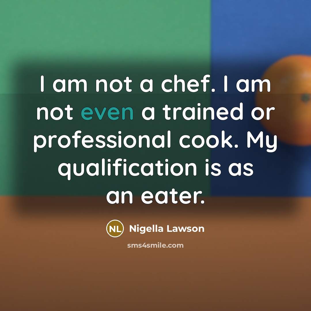 “I am not a chef. I am not even a trained or professional cook. My qualification is as an eater.” quote by Nigella Lawson