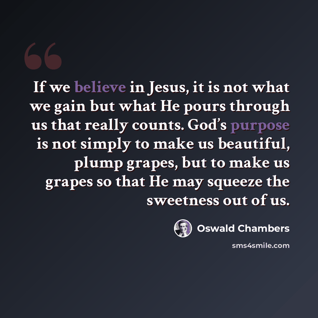 “If we believe in Jesus, it is not what we gain but what He pours through us that really counts. God’s purpose is not simply to make us beautiful, plump grapes, but to make us grapes so that He may squeeze the sweetness out of us.” quote by Oswald Chambers