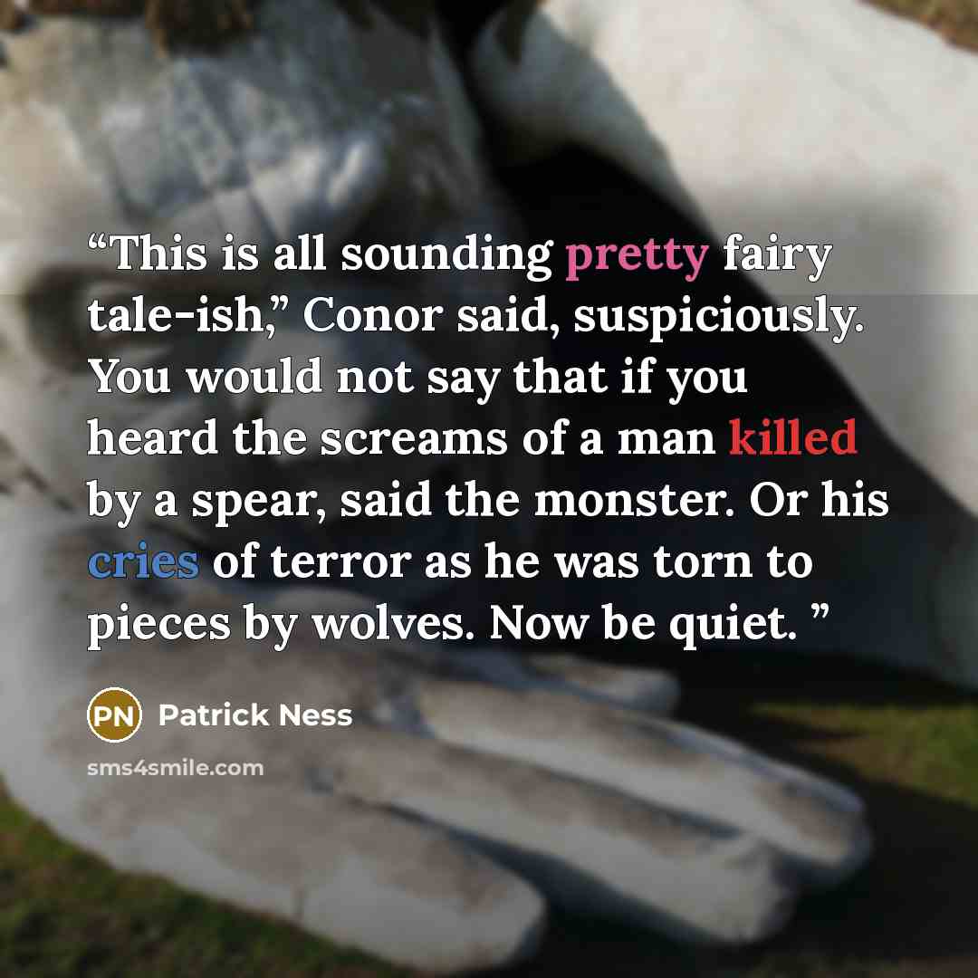 “This is all sounding pretty fairy tale-ish,” Conor said, suspiciously. You would not say that if you heard the screams of a man killed by a spear, said the monster. Or his cries of terror as he was torn to pieces by wolves. Now be quiet.” quote by Patrick Ness