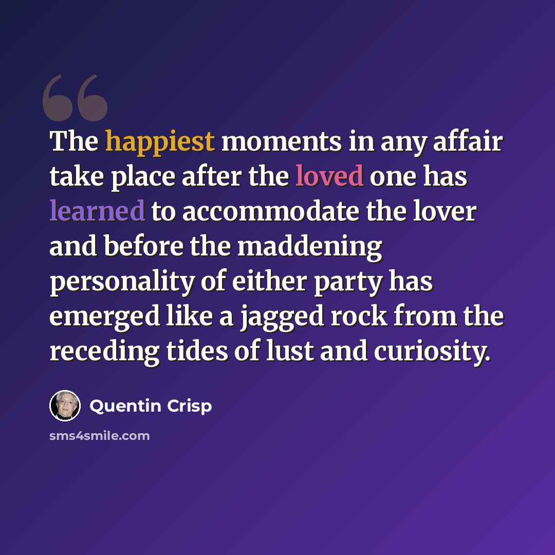 “The happiest moments in any affair take place after the loved one has learned to accommodate the lover and before the maddening personality of either party has emerged like a jagged rock from the receding tides of lust and curiosity.” quote by Quentin Crisp