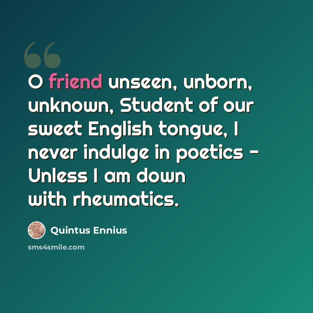 “O friend unseen, unborn, unknown, Student of our sweet English tongue, I never indulge in poetics - Unless I am down with rheumatics.” quote by Quintus Ennius