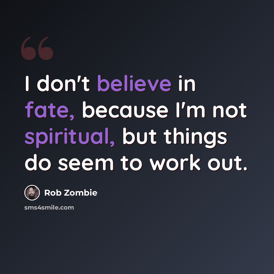 “I don't believe in fate, because I'm not spiritual, but things do seem to work out.” quote by Rob Zombie
