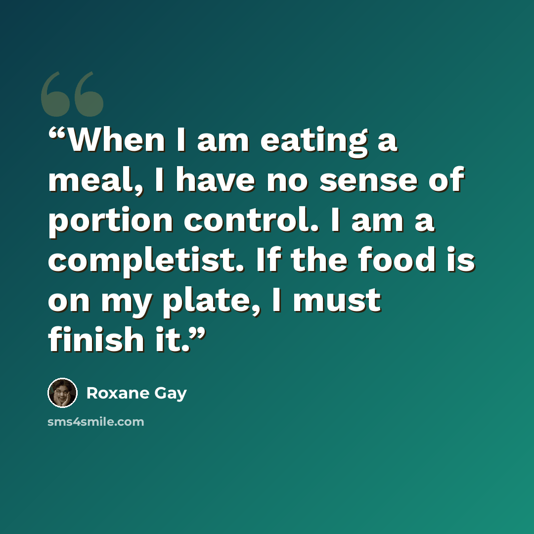 “When I am eating a meal, I have no sense of portion control. I am a completist. If the food is on my plate, I must finish it.” quote by Roxane Gay