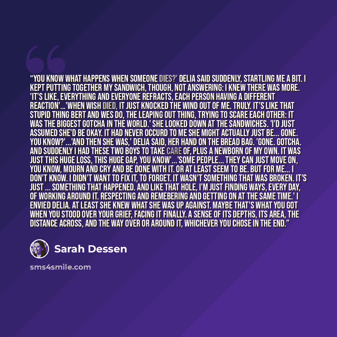 “You know what happens when someone dies?' Delia said suddenly, startling me a bit. I kept putting together my sandwich, though, not answering: I knew there was more. 'It's like, everything and everyone refracts, each person having a different reaction'...'When Wish died, it just knocked the wind…” quote by Sarah Dessen