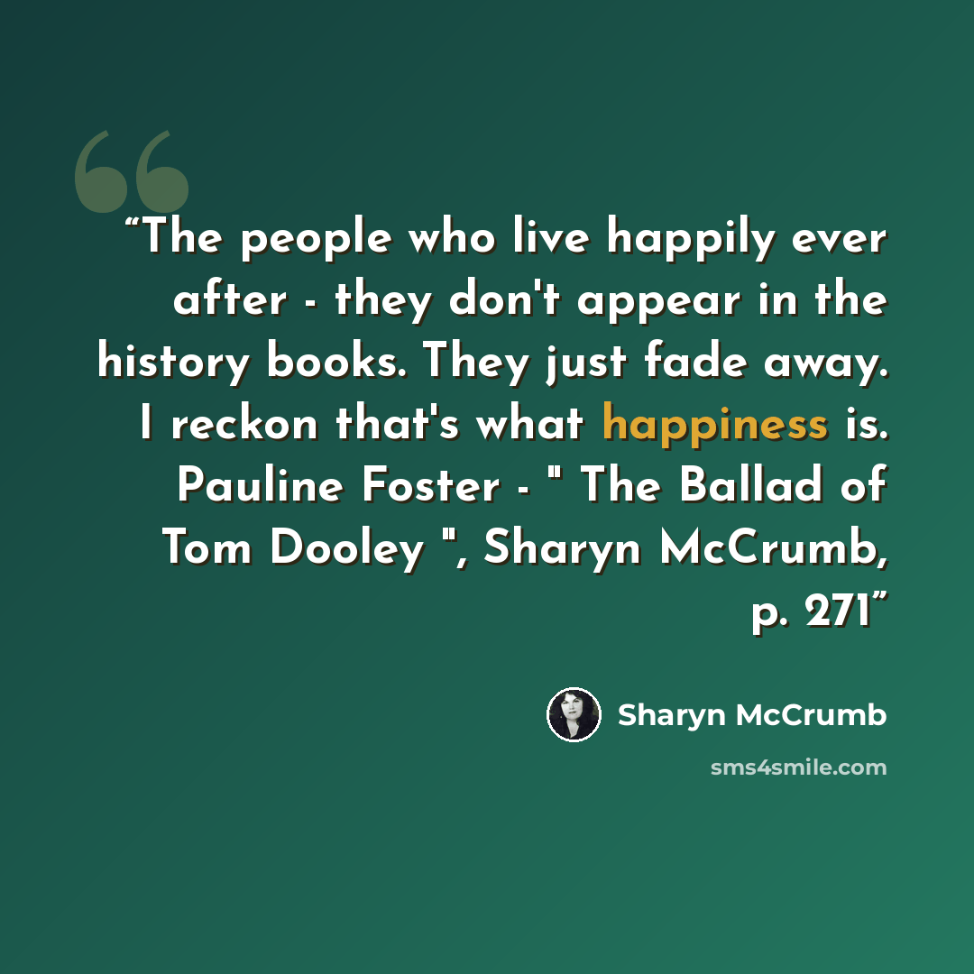 “The people who live happily ever after - they don't appear in the history books. They just fade away. I reckon that's what happiness is. Pauline Foster - " The Ballad of Tom Dooley ", Sharyn McCrumb, p. 271” quote by Sharyn McCrumb