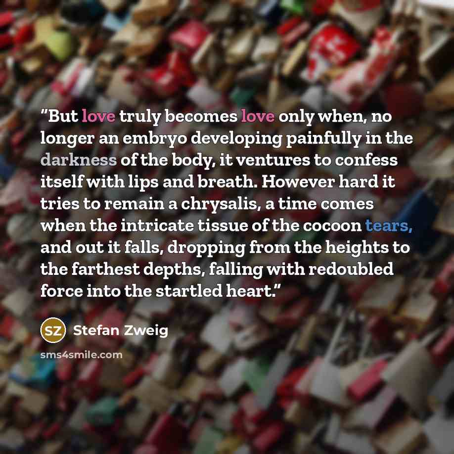 “But love truly becomes love only when, no longer an embryo developing painfully in the darkness of the body, it ventures to confess itself with lips and breath. However hard it tries to remain a chrysalis, a time comes when the intricate tissue of the cocoon tears, and out it falls, dropping from…” quote by Stefan Zweig