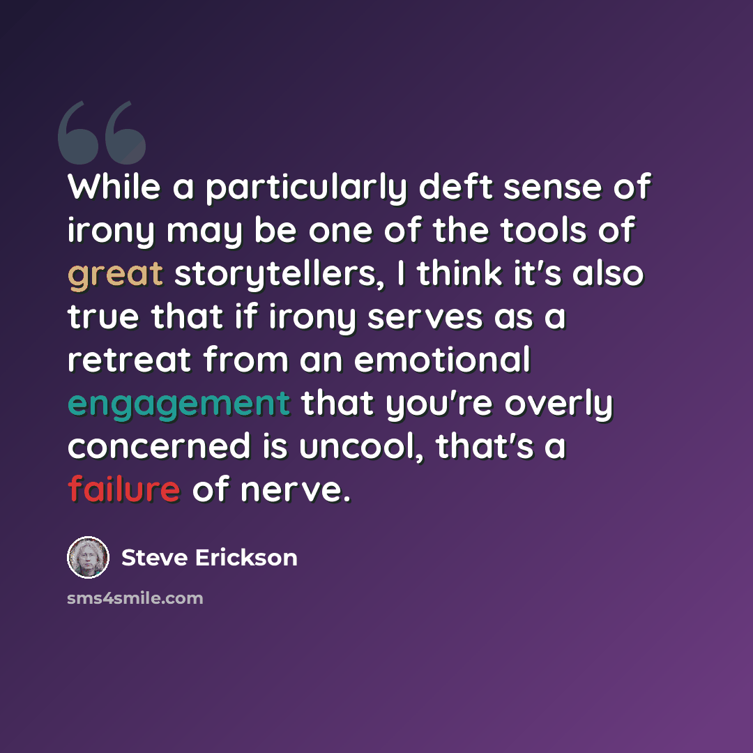 “While a particularly deft sense of irony may be one of the tools of great storytellers, I think it's also true that if irony serves as a retreat from an emotional engagement that you're overly concerned is uncool, that's a failure of nerve.” quote by Steve Erickson