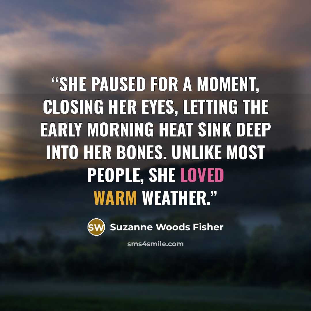 “She paused for a moment, closing her eyes, letting the early morning heat sink deep into her bones. Unlike most people, she loved warm weather.” quote by Suzanne Woods Fisher
