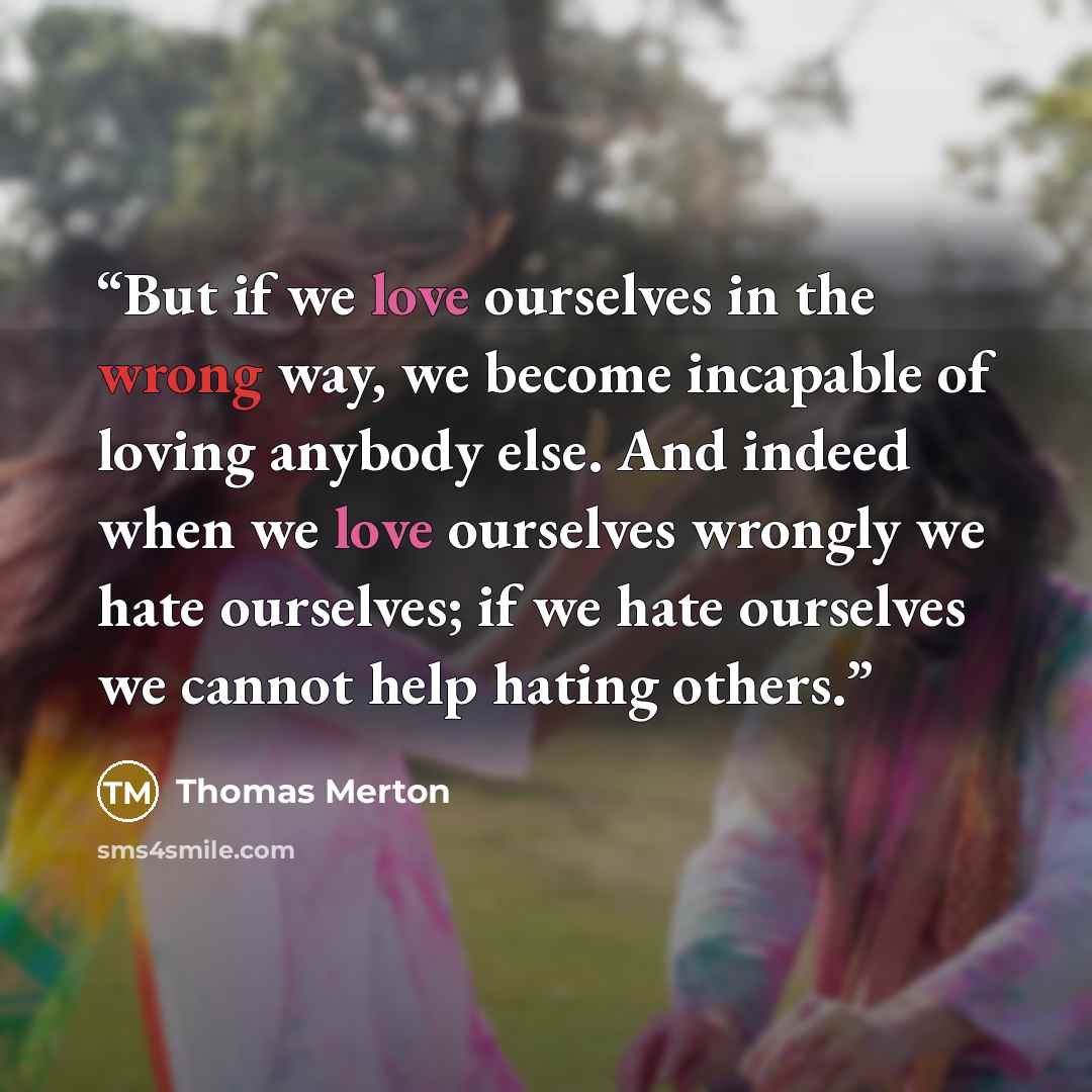 “But if we love ourselves in the wrong way, we become incapable of loving anybody else. And indeed when we love ourselves wrongly we hate ourselves; if we hate ourselves we cannot help hating others.” quote by Thomas Merton