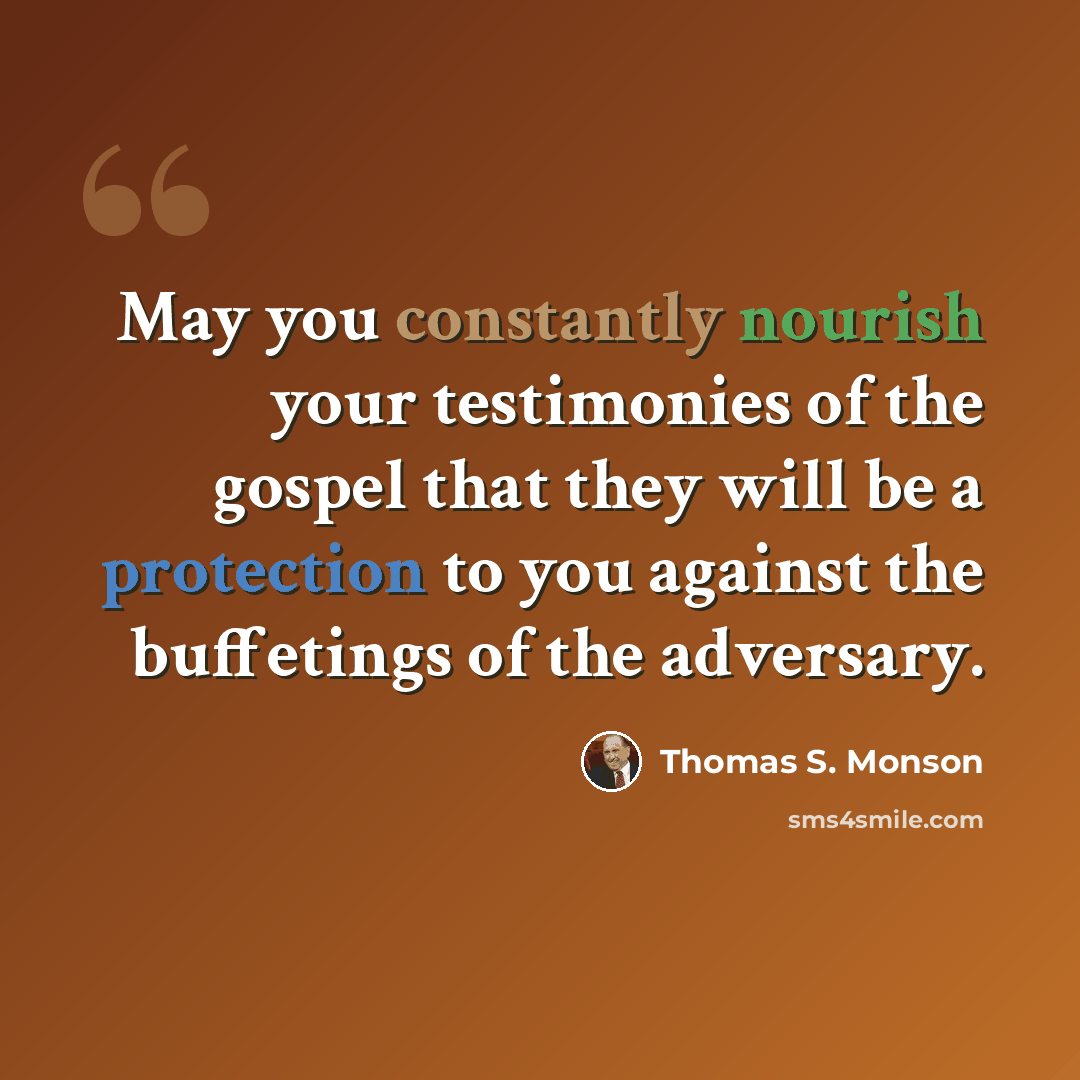 “May you constantly nourish your testimonies of the gospel that they will be a protection to you against the buffetings of the adversary.” quote by Thomas S. Monson