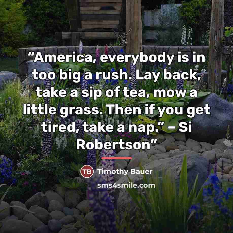 “America, everybody is in too big a rush. Lay back, take a sip of tea, mow a little grass. Then if you get tired, take a nap.” – Si Robertson” quote by Timothy Bauer