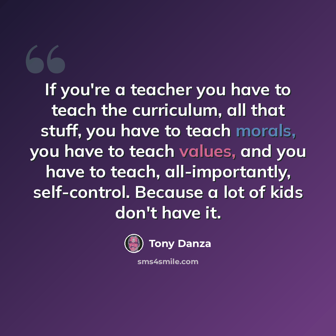 “If you're a teacher you have to teach the curriculum, all that stuff, you have to teach morals, you have to teach values, and you have to teach, all-importantly, self-control. Because a lot of kids don't have it.” quote by Tony Danza