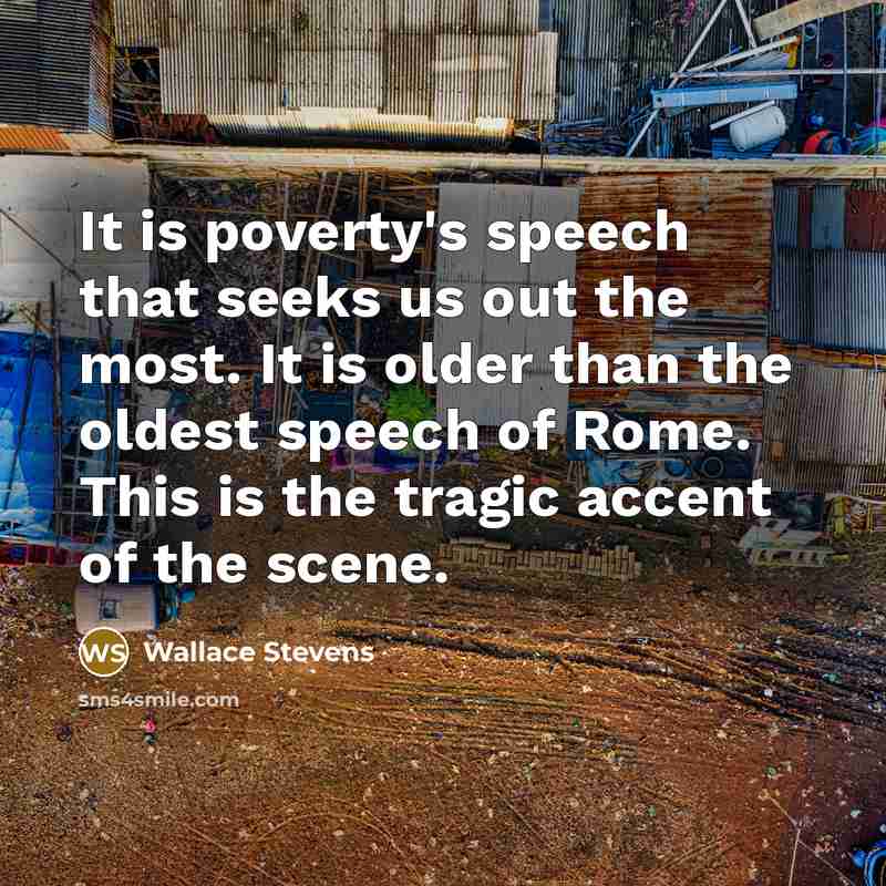 “It is poverty's speech that seeks us out the most. It is older than the oldest speech of Rome. This is the tragic accent of the scene.” quote by Wallace Stevens