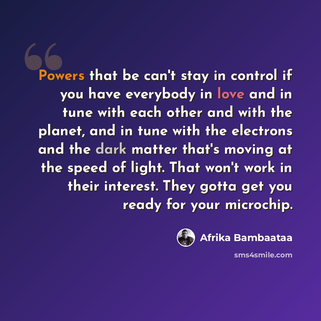 “Powers that be can't stay in control if you have everybody in love and in tune with each other and with the planet, and in tune with the electrons and the dark matter that's moving at the speed of light. That won't work in their interest. They gotta get you ready for your microchip.” quote by Afrika Bambaataa