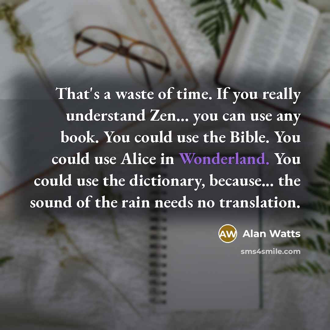“That's a waste of time. If you really understand Zen... you can use any book. You could use the Bible. You could use Alice in Wonderland. You could use the dictionary, because... the sound of the rain needs no translation.” quote by Alan Watts