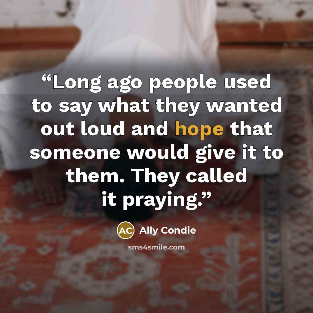 “Long ago people used to say what they wanted out loud and hope that someone would give it to them. They called it praying.” quote by Ally Condie