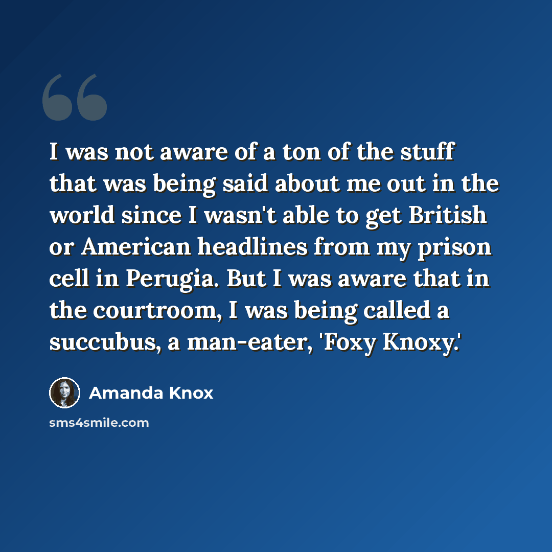 “I was not aware of a ton of the stuff that was being said about me out in the world since I wasn't able to get British or American headlines from my prison cell in Perugia. But I was aware that in the courtroom, I was being called a succubus, a man-eater, 'Foxy Knoxy.'” quote by Amanda Knox